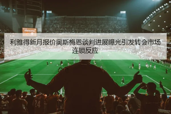 利雅得新月报价奥斯梅恩谈判进展曝光引发转会市场连锁反应
